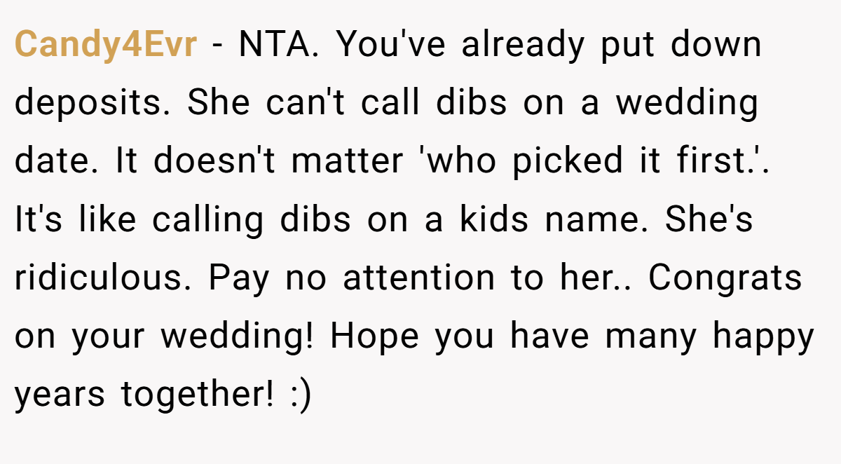Candy4Evr − NTA. You've already put down deposits. She can't call dibs on a wedding date. It doesn't matter 'who picked it first.'. It's like calling dibs on a kids name. She's ridiculous. Pay no attention to her.. Congrats on your wedding! Hope you have many happy years together! :)
