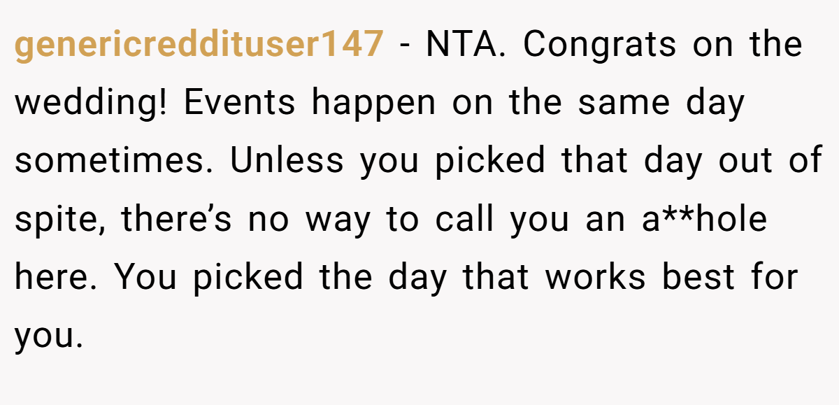 genericreddituser147 − NTA. Congrats on the wedding! Events happen on the same day sometimes. Unless you picked that day out of spite, there’s no way to call you an a**hole here. You picked the day that works best for you.
