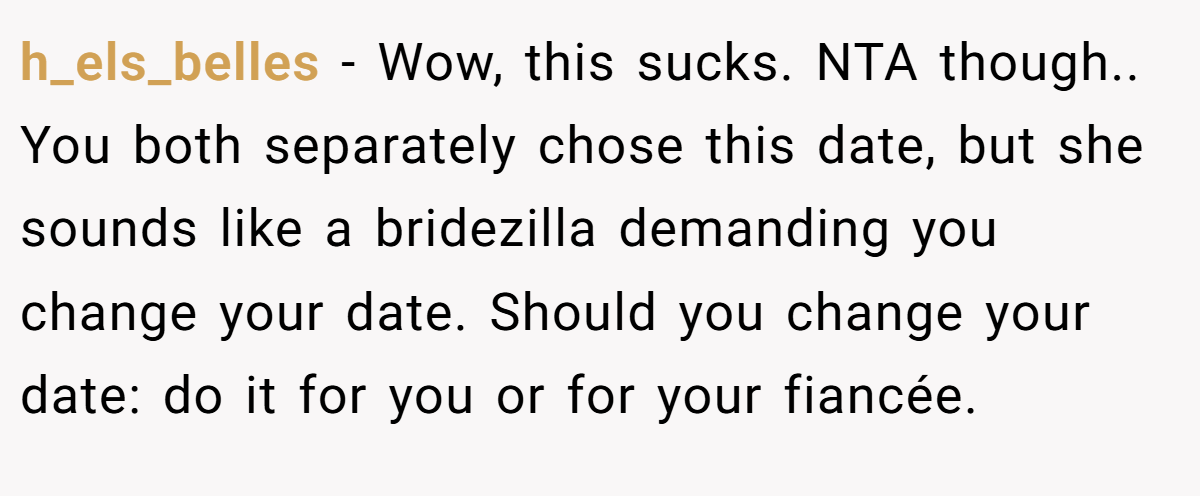 h_els_belles − Wow, this sucks. NTA though.. You both separately chose this date, but she sounds like a bridezilla demanding you change your date. Should you change your date: do it for you or for your fiancée.