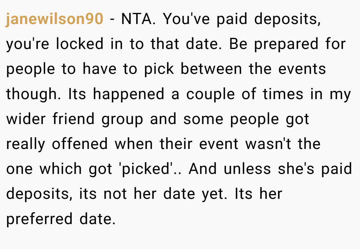 janewilson90 − NTA. You've paid deposits, you're locked in to that date. Be prepared for people to have to pick between the events though. Its happened a couple of times in my wider friend group and some people got really offened when their event wasn't the one which got 'picked'.. And unless she's paid deposits, its not her date yet. Its her preferred date.