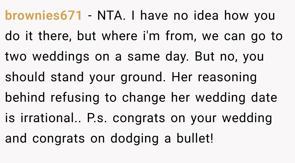 brownies671 − NTA. I have no idea how you do it there, but where i'm from, we can go to two weddings on a same day. But no, you should stand your ground. Her reasoning behind refusing to change her wedding date is irrational.. P.s. congrats on your wedding and congrats on dodging a bullet!