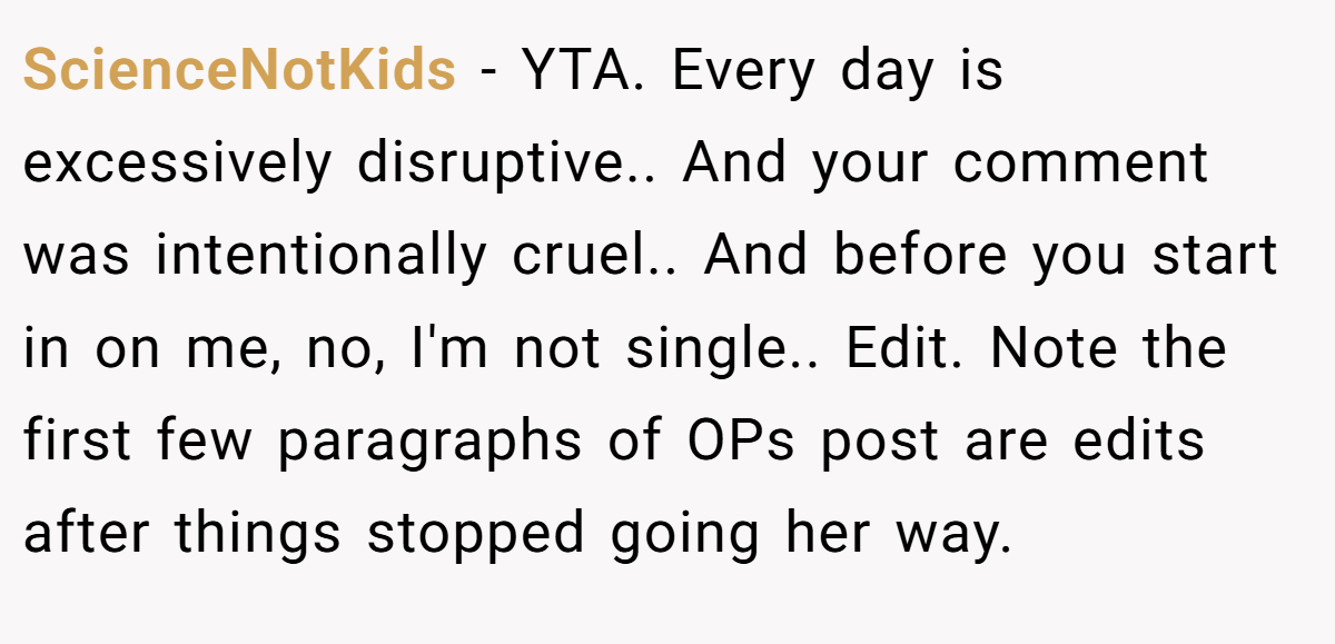 ScienceNotKids − YTA. Every day is excessively disruptive.. And your comment was intentionally cruel.. And before you start in on me, no, I'm not single.. Edit. Note the first few paragraphs of OPs post are edits after things stopped going her way.