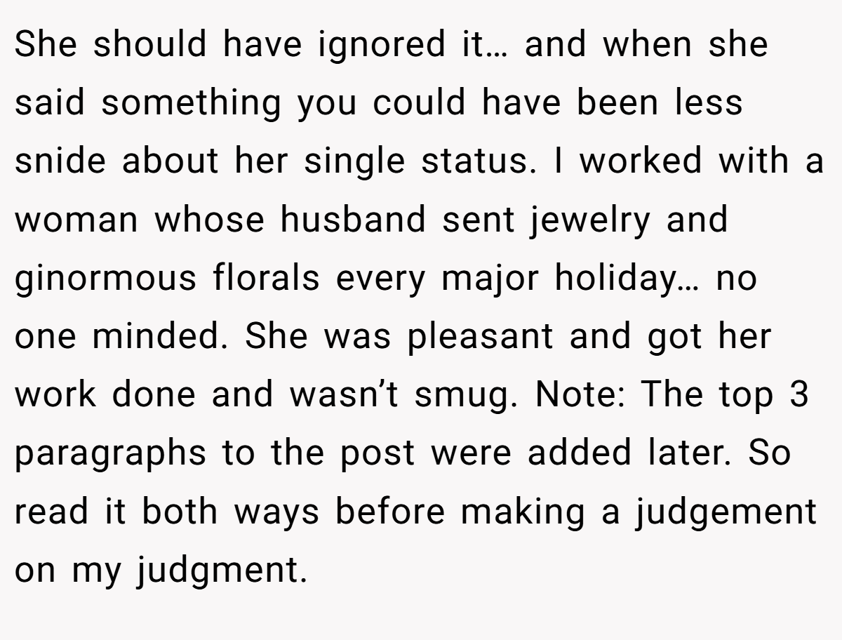 She should have ignored it… and when she said something you could have been less snide about her single status. I worked with a woman whose husband sent jewelry and ginormous florals every major holiday… no one minded. She was pleasant and got her work done and wasn’t smug. Note: The top 3 paragraphs to the post were added later. So read it both ways before making a judgement on my judgment.