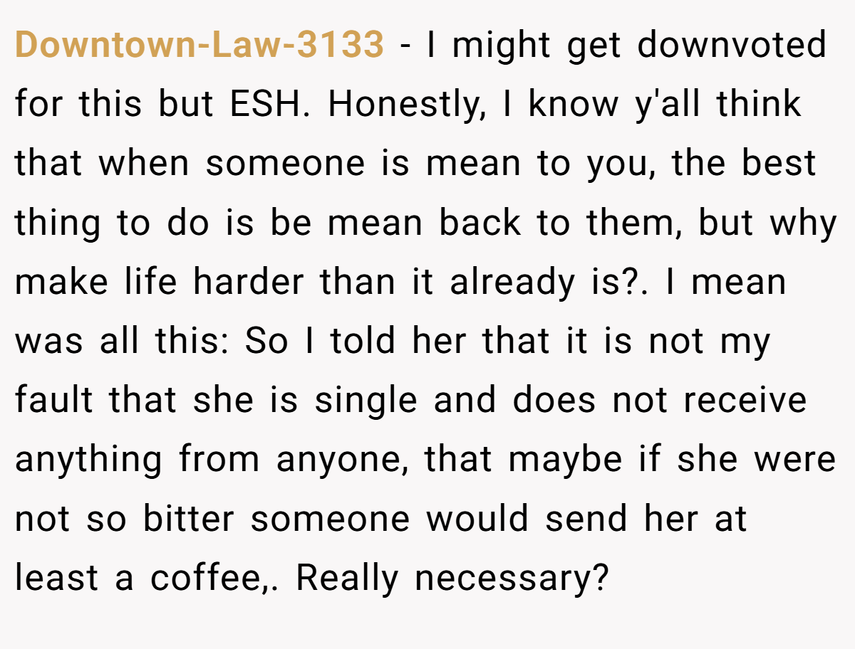 Downtown-Law-3133 − I might get downvoted for this but ESH. Honestly, I know y'all think that when someone is mean to you, the best thing to do is be mean back to them, but why make life harder than it already is?. I mean was all this: So I told her that it is not my fault that she is single and does not receive anything from anyone, that maybe if she were not so bitter someone would send her at least a coffee,. Really necessary?
