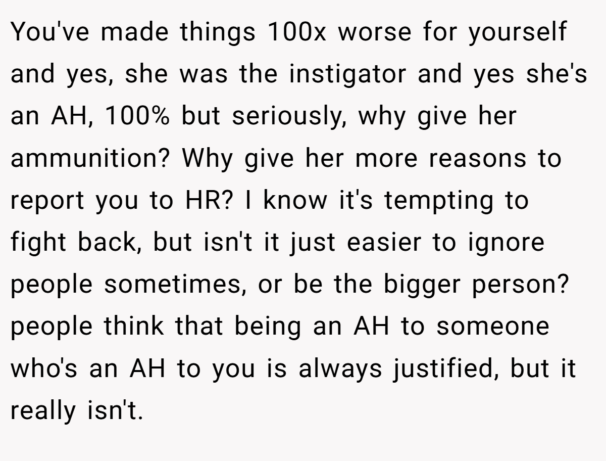 You've made things 100x worse for yourself and yes, she was the instigator and yes she's an AH, 100% but seriously, why give her ammunition? Why give her more reasons to report you to HR? I know it's tempting to fight back, but isn't it just easier to ignore people sometimes, or be the bigger person? people think that being an AH to someone who's an AH to you is always justified, but it really isn't.