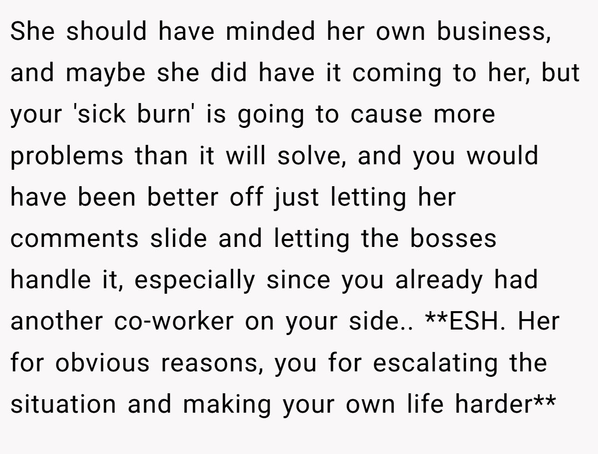 She should have minded her own business, and maybe she did have it coming to her, but your 'sick burn' is going to cause more problems than it will solve, and you would have been better off just letting her comments slide and letting the bosses handle it, especially since you already had another co-worker on your side.. **ESH. Her for obvious reasons, you for escalating the situation and making your own life harder**