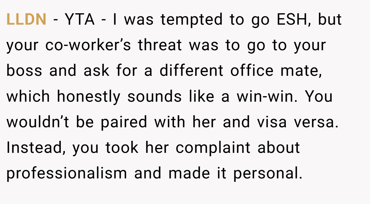 LLDN − YTA - I was tempted to go ESH, but your co-worker’s threat was to go to your boss and ask for a different office mate, which honestly sounds like a win-win. You wouldn’t be paired with her and visa versa. Instead, you took her complaint about professionalism and made it personal.