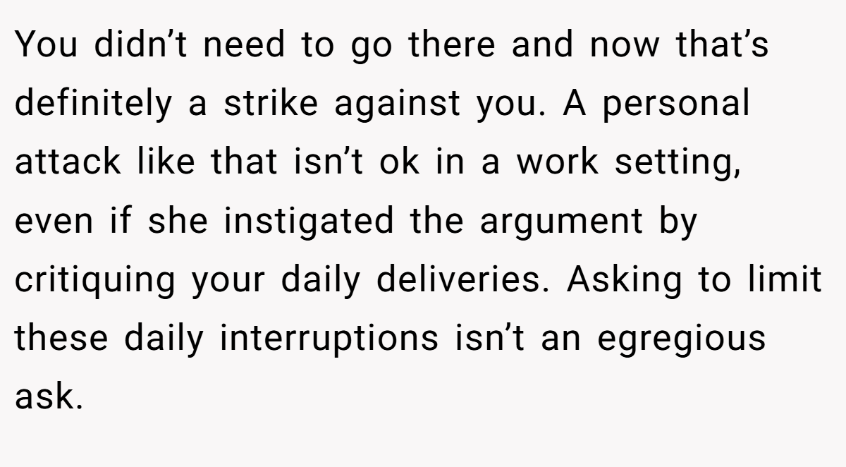 You didn’t need to go there and now that’s definitely a strike against you. A personal attack like that isn’t ok in a work setting, even if she instigated the argument by critiquing your daily deliveries. Asking to limit these daily interruptions isn’t an egregious ask.