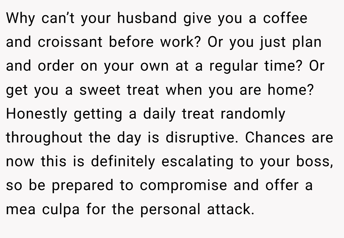 Why can’t your husband give you a coffee and croissant before work? Or you just plan and order on your own at a regular time? Or get you a sweet treat when you are home? Honestly getting a daily treat randomly throughout the day is disruptive. Chances are now this is definitely escalating to your boss, so be prepared to compromise and offer a mea culpa for the personal attack.