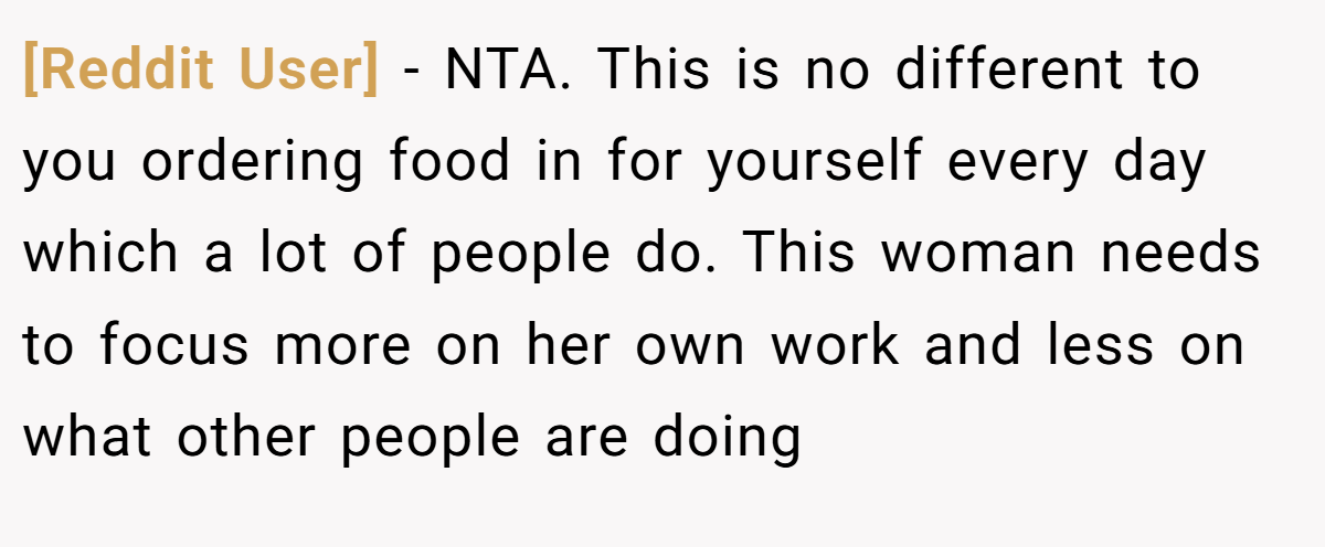 [Reddit User] − NTA. This is no different to you ordering food in for yourself every day which a lot of people do. This woman needs to focus more on her own work and less on what other people are doing