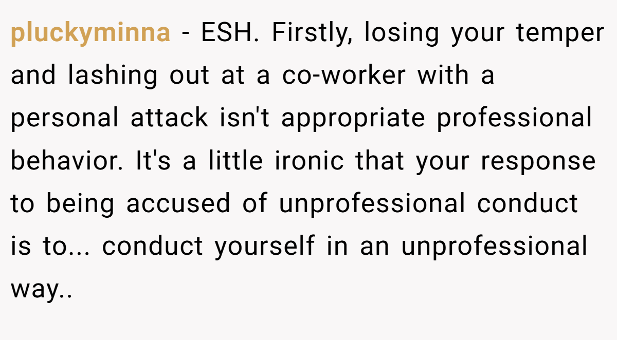 pluckyminna − ESH. Firstly, losing your temper and lashing out at a co-worker with a personal attack isn't appropriate professional behavior. It's a little ironic that your response to being accused of unprofessional conduct is to... conduct yourself in an unprofessional way..