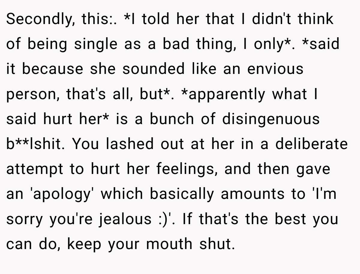Secondly, this:. *I told her that I didn't think of being single as a bad thing, I only*. *said it because she sounded like an envious person, that's all, but*. *apparently what I said hurt her* is a bunch of disingenuous b**lshit. You lashed out at her in a deliberate attempt to hurt her feelings, and then gave an 'apology' which basically amounts to 'I'm sorry you're jealous :)'. If that's the best you can do, keep your mouth shut.