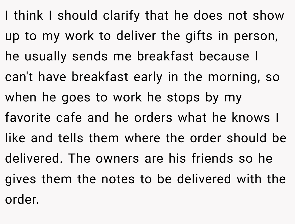 I think I should clarify that he does not show up to my work to deliver the gifts in person, he usually sends me breakfast because I can't have breakfast early in the morning, so when he goes to work he stops by my favorite cafe and he orders what he knows I like and tells them where the order should be delivered. The owners are his friends so he gives them the notes to be delivered with the order.