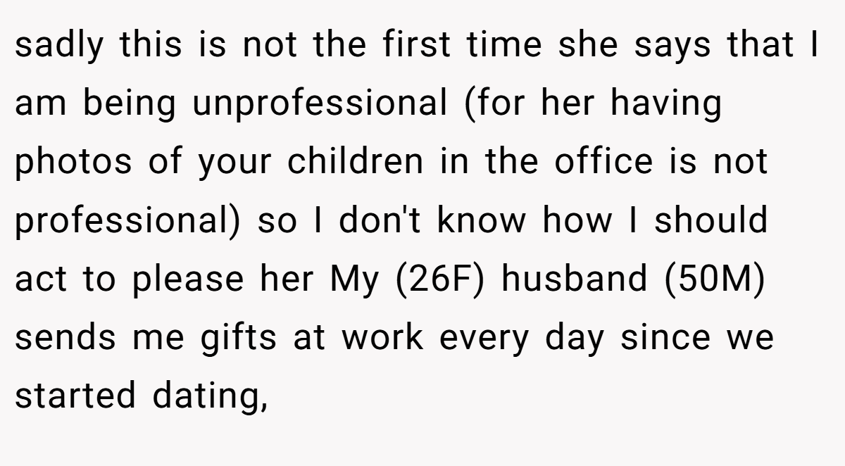 sadly this is not the first time she says that I am being unprofessional (for her having photos of your children in the office is not professional) so I don't know how I should act to please her My (26F) husband (50M) sends me gifts at work every day since we started dating,