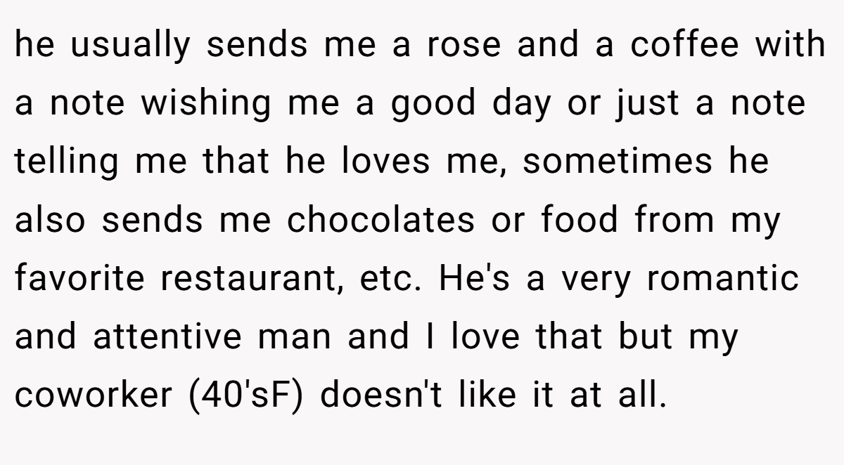 he usually sends me a rose and a coffee with a note wishing me a good day or just a note telling me that he loves me, sometimes he also sends me chocolates or food from my favorite restaurant, etc. He's a very romantic and attentive man and I love that but my coworker (40'sF) doesn't like it at all.