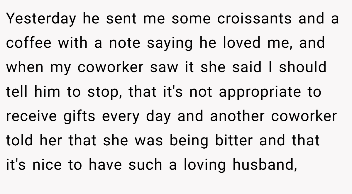 Yesterday he sent me some croissants and a coffee with a note saying he loved me, and when my coworker saw it she said I should tell him to stop, that it's not appropriate to receive gifts every day and another coworker told her that she was being bitter and that it's nice to have such a loving husband,