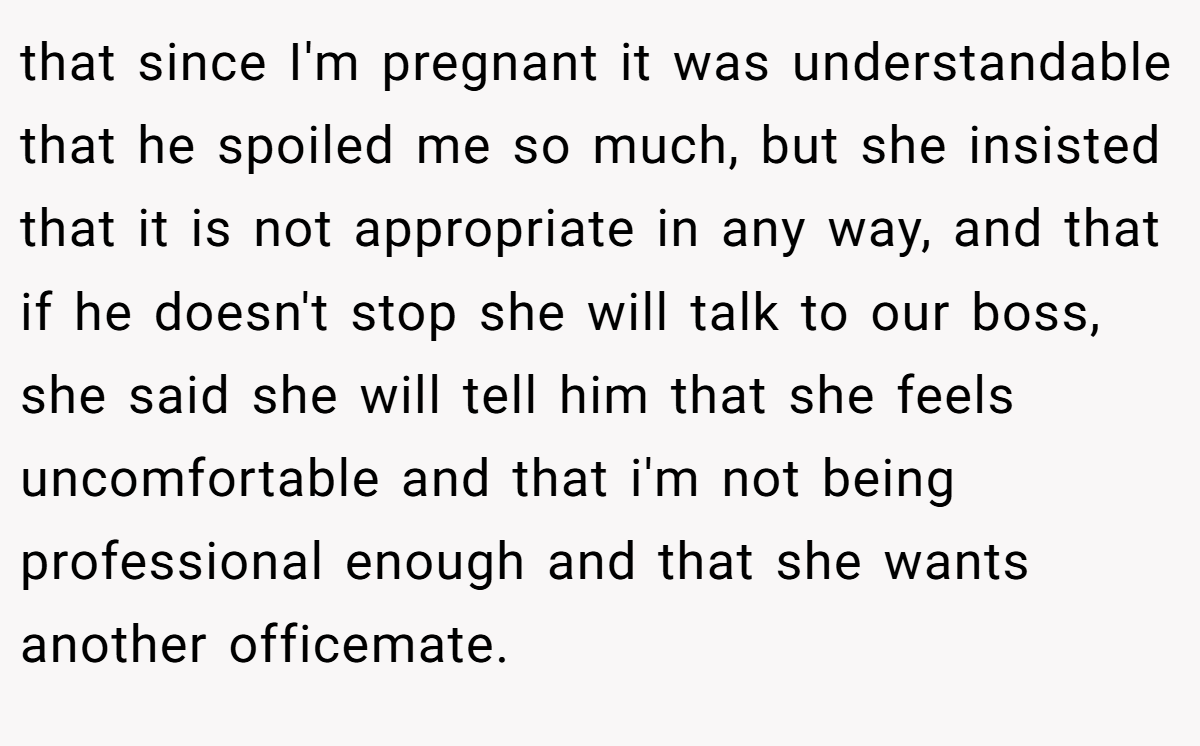 that since I'm pregnant it was understandable that he spoiled me so much, but she insisted that it is not appropriate in any way, and that if he doesn't stop she will talk to our boss, she said she will tell him that she feels uncomfortable and that i'm not being professional enough and that she wants another officemate.