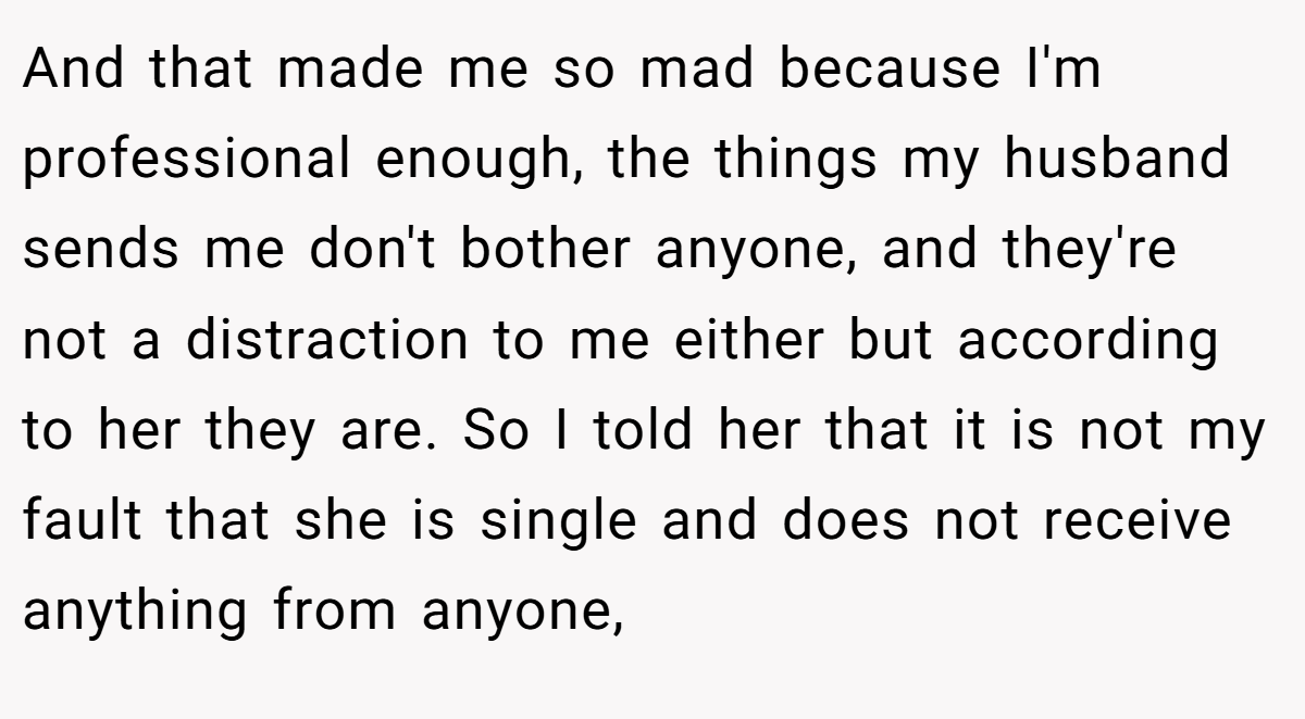 And that made me so mad because I'm professional enough, the things my husband sends me don't bother anyone, and they're not a distraction to me either but according to her they are. So I told her that it is not my fault that she is single and does not receive anything from anyone,