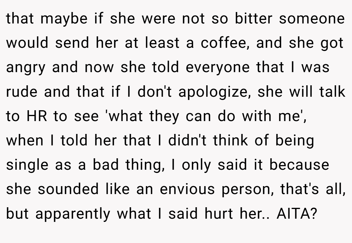 that maybe if she were not so bitter someone would send her at least a coffee, and she got angry and now she told everyone that I was rude and that if I don't apologize, she will talk to HR to see 'what they can do with me', when I told her that I didn't think of being single as a bad thing, I only said it because she sounded like an envious person, that's all, but apparently what I said hurt her.. AITA?
