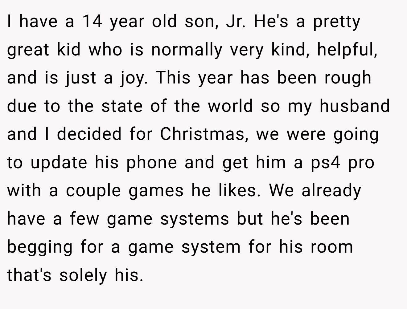 I have a 14 year old son, Jr. He's a pretty great kid who is normally very kind, helpful, and is just a joy. This year has been rough due to the state of the world so my husband and I decided for Christmas, we were going to update his phone and get him a ps4 pro with a couple games he likes. We already have a few game systems but he's been begging for a game system for his room that's solely his.