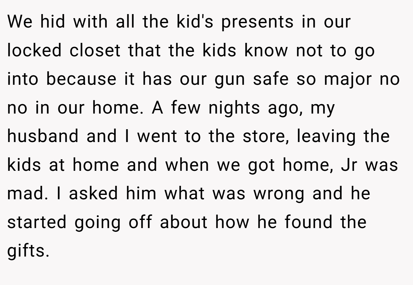 We hid with all the kid's presents in our locked closet that the kids know not to go into because it has our gun safe so major no no in our home. A few nights ago, my husband and I went to the store, leaving the kids at home and when we got home, Jr was mad. I asked him what was wrong and he started going off about how he found the gifts.