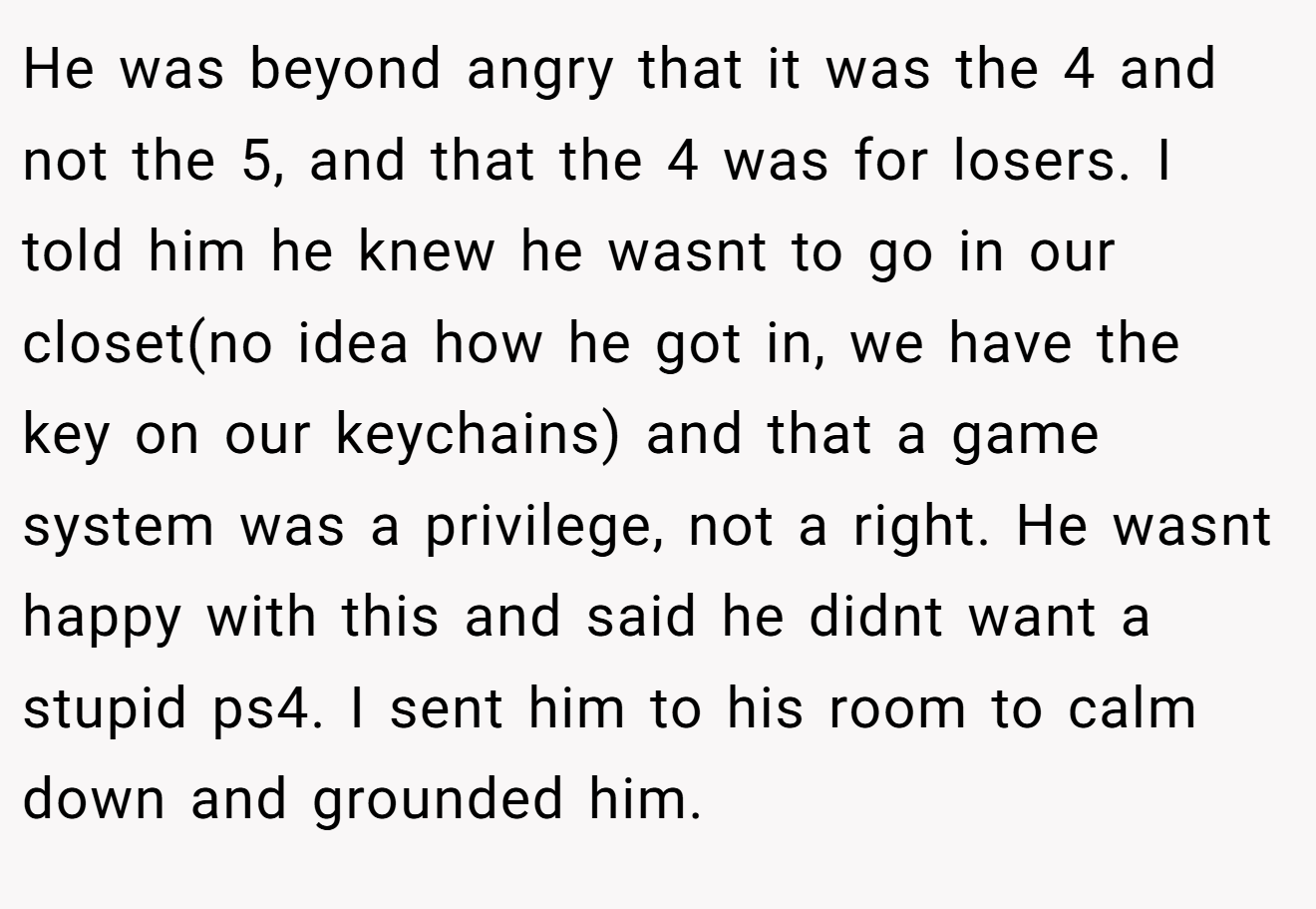 He was beyond angry that it was the 4 and not the 5, and that the 4 was for losers. I told him he knew he wasnt to go in our closet(no idea how he got in, we have the key on our keychains) and that a game system was a privilege, not a right. He wasnt happy with this and said he didnt want a stupid ps4. I sent him to his room to calm down and grounded him.