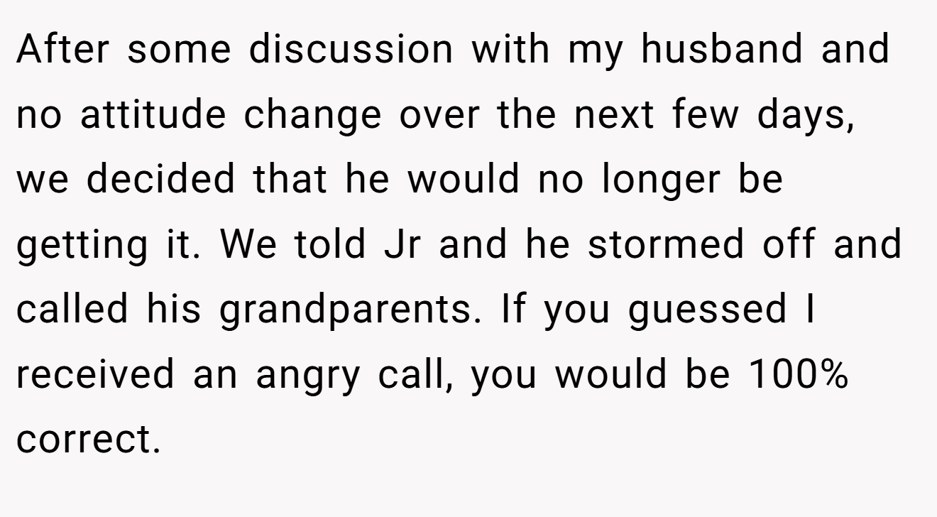 After some discussion with my husband and no attitude change over the next few days, we decided that he would no longer be getting it. We told Jr and he stormed off and called his grandparents. If you guessed I received an angry call, you would be 100% correct.
