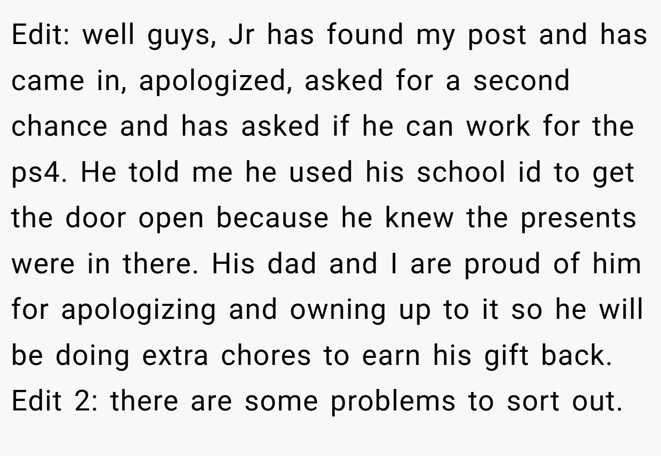 Edit: well guys, Jr has found my post and has came in, apologized, asked for a second chance and has asked if he can work for the ps4. He told me he used his school id to get the door open because he knew the presents were in there. His dad and I are proud of him for apologizing and owning up to it so he will be doing extra chores to earn his gift back. Edit 2: there are some problems to sort out.
