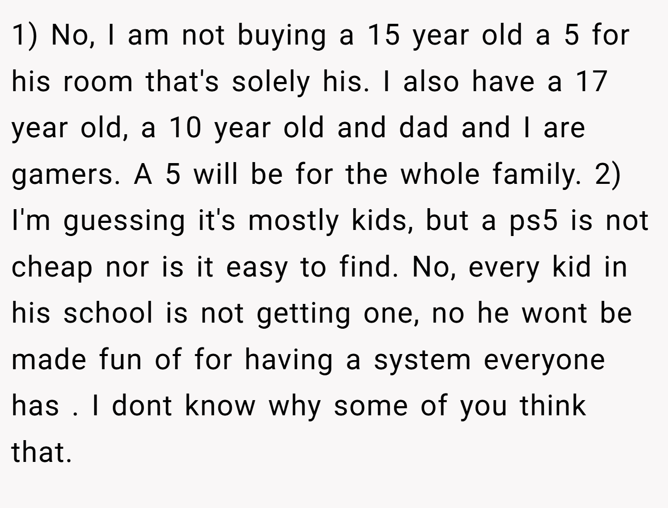 1) No, I am not buying a 15 year old a 5 for his room that's solely his. I also have a 17 year old, a 10 year old and dad and I are gamers. A 5 will be for the whole family. 2) I'm guessing it's mostly kids, but a ps5 is not cheap nor is it easy to find. No, every kid in his school is not getting one, no he wont be made fun of for having a system everyone has . I dont know why some of you think that.
