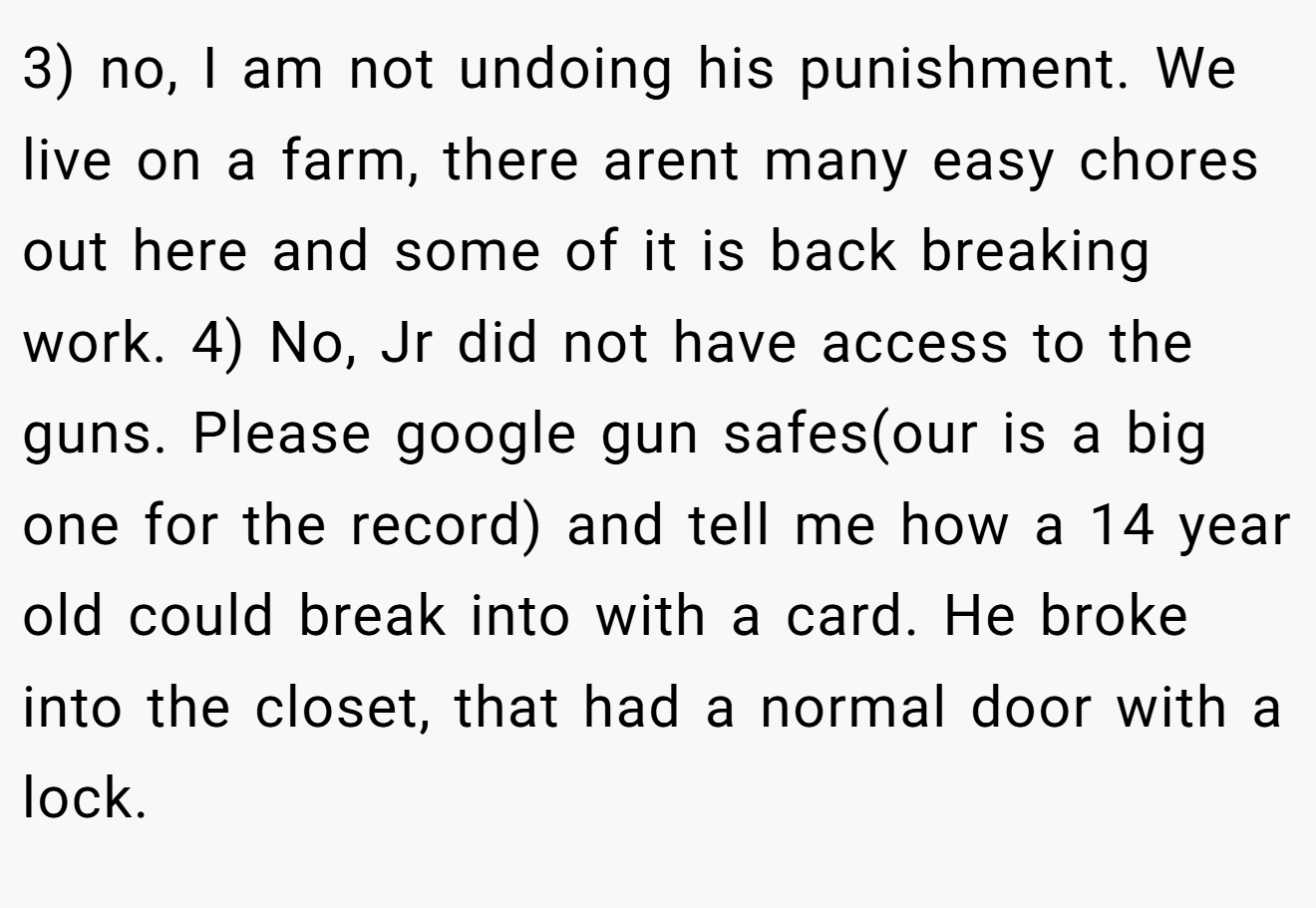3) no, I am not undoing his punishment. We live on a farm, there arent many easy chores out here and some of it is back breaking work. 4) No, Jr did not have access to the guns. Please google gun safes(our is a big one for the record) and tell me how a 14 year old could break into with a card. He broke into the closet, that had a normal door with a lock.