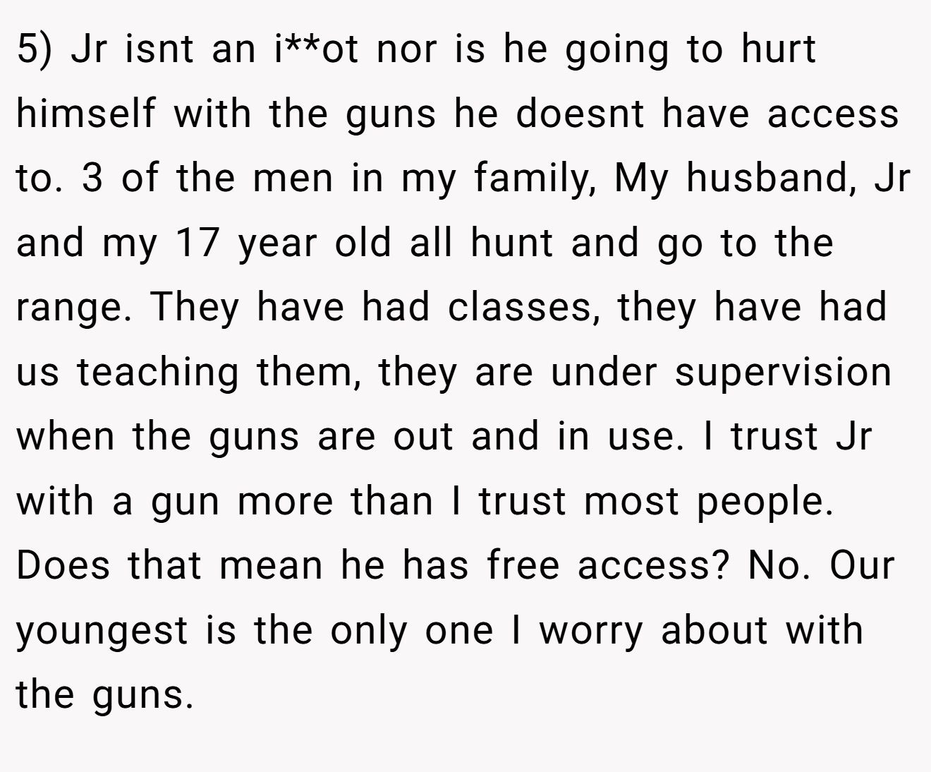 5) Jr isnt an i**ot nor is he going to hurt himself with the guns he doesnt have access to. 3 of the men in my family, My husband, Jr and my 17 year old all hunt and go to the range. They have had classes, they have had us teaching them, they are under supervision when the guns are out and in use. I trust Jr with a gun more than I trust most people. Does that mean he has free access? No. Our youngest is the only one I worry about with the guns.