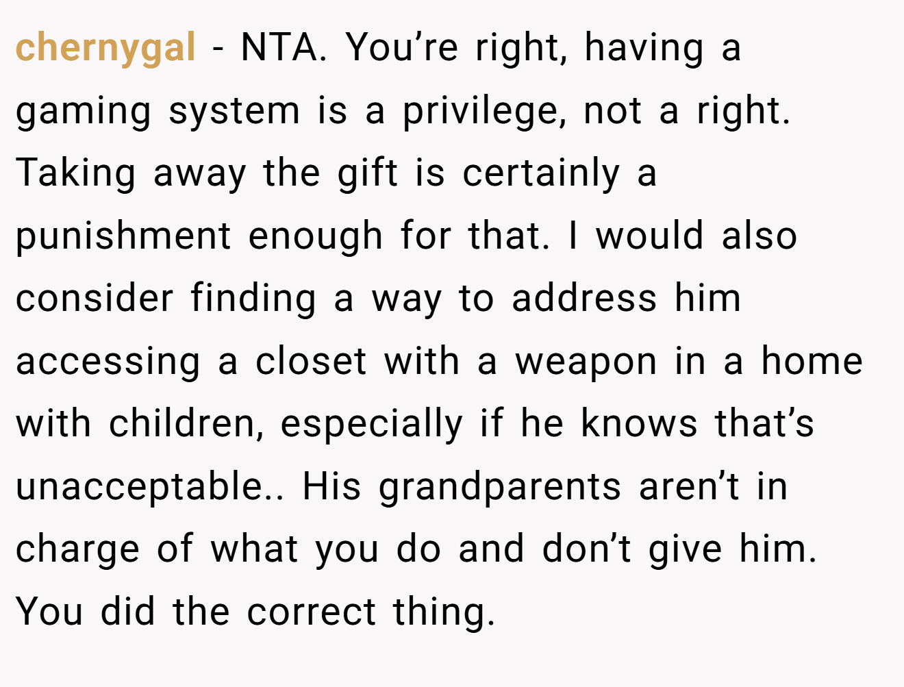 chernygal - NTA. You’re right, having a gaming system is a privilege, not a right. Taking away the gift is certainly a punishment enough for that. I would also consider finding a way to address him accessing a closet with a weapon in a home with children, especially if he knows that’s unacceptable.. His grandparents aren’t in charge of what you do and don’t give him. You did the correct thing.