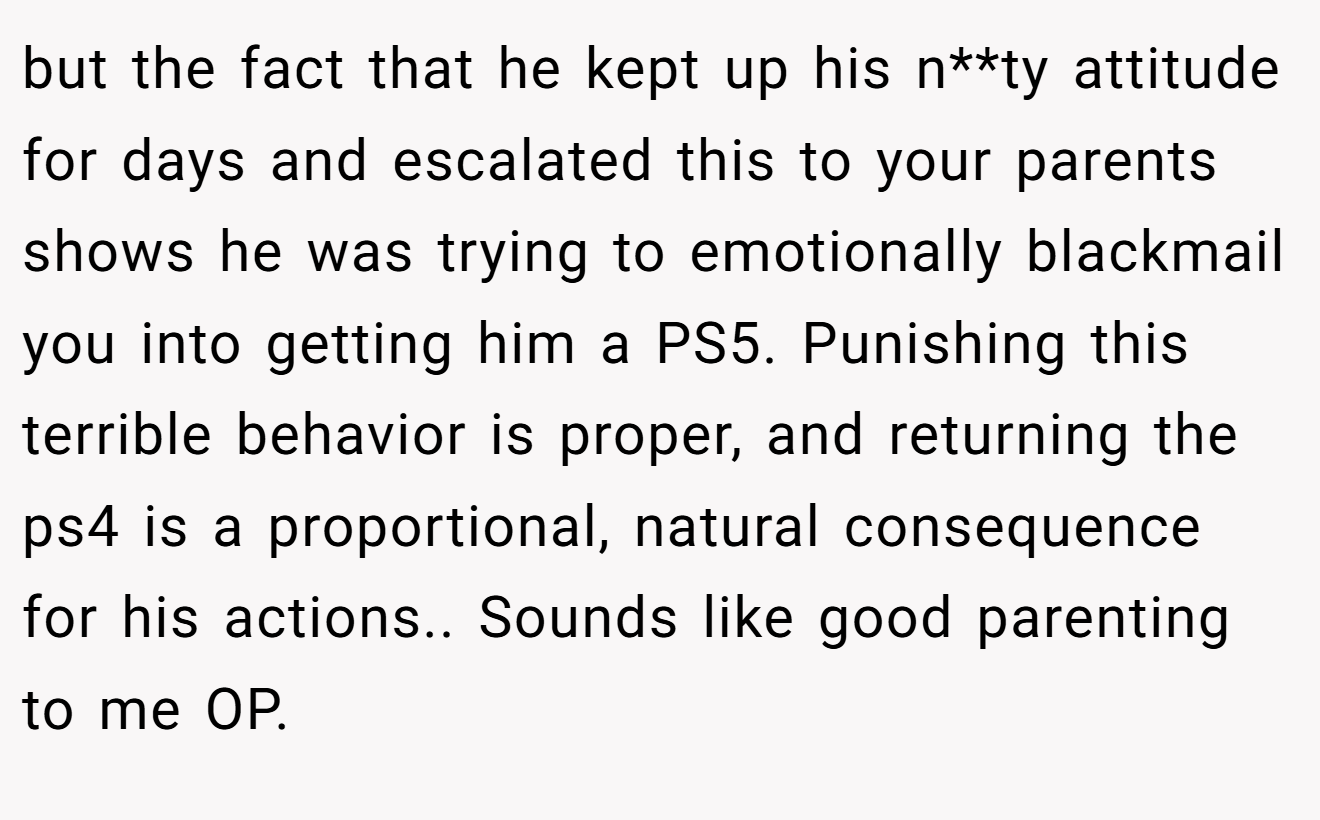 but the fact that he kept up his n**ty attitude for days and escalated this to your parents shows he was trying to emotionally blackmail you into getting him a PS5. Punishing this terrible behavior is proper, and returning the ps4 is a proportional, natural consequence for his actions.. Sounds like good parenting to me OP.