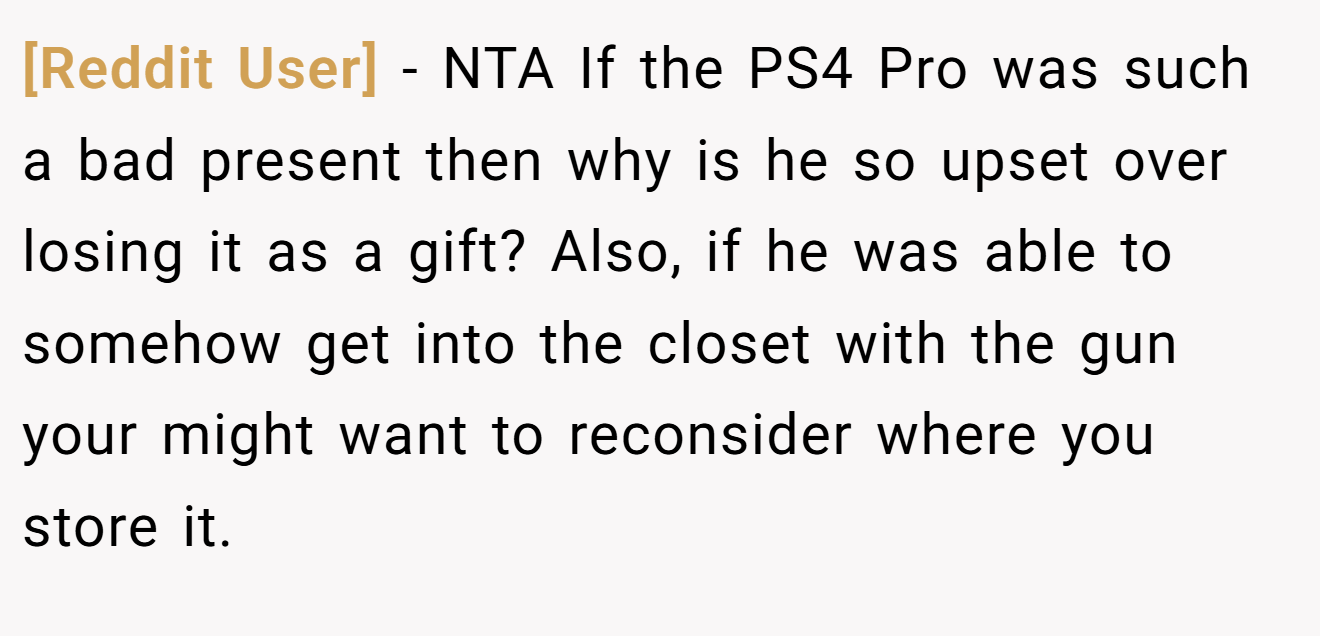 [Reddit User] - NTA If the PS4 Pro was such a bad present then why is he so upset over losing it as a gift? Also, if he was able to somehow get into the closet with the gun your might want to reconsider where you store it.