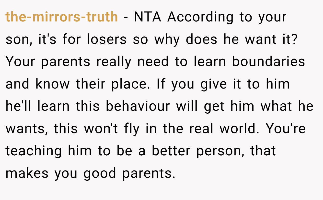 the-mirrors-truth - NTA According to your son, it's for losers so why does he want it? Your parents really need to learn boundaries and know their place. If you give it to him he'll learn this behaviour will get him what he wants, this won't fly in the real world. You're teaching him to be a better person, that makes you good parents.