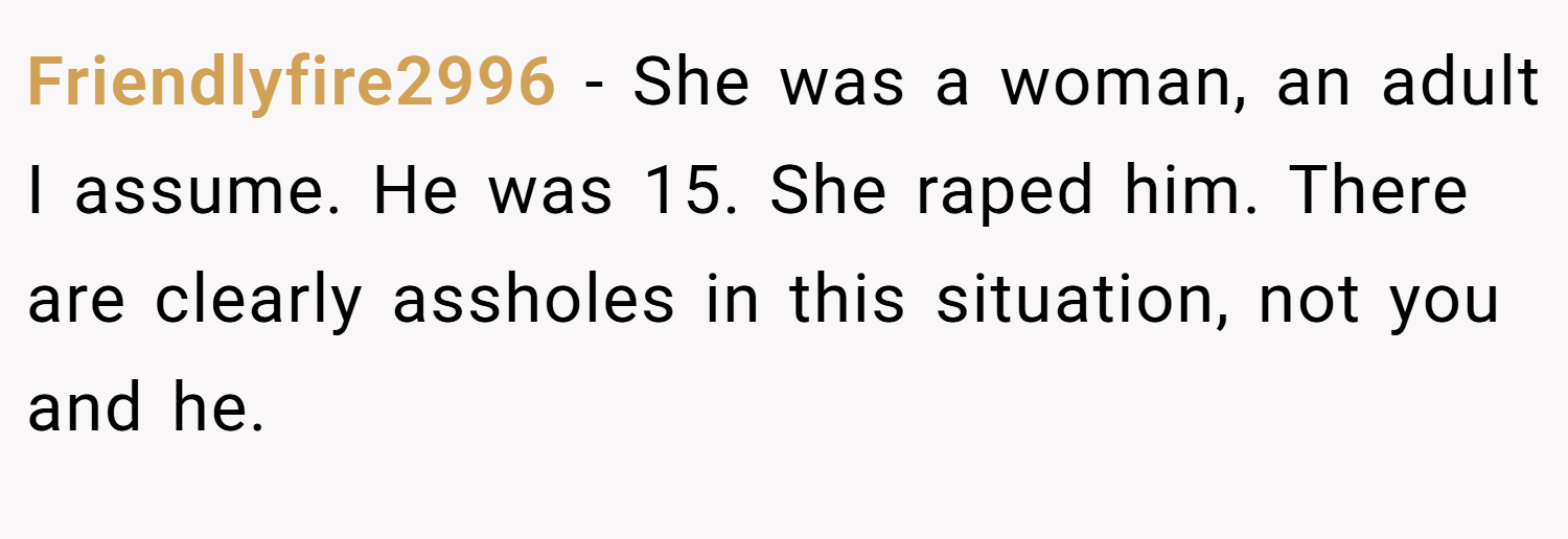 Friendlyfire2996 − She was a woman, an adult I assume. He was 15. She raped him. There are clearly assholes in this situation, not you and he.