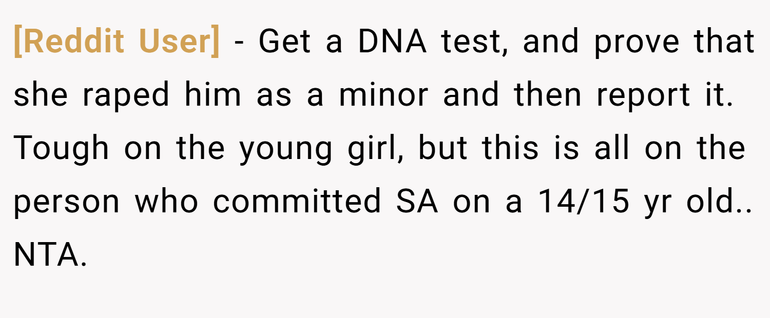 [Reddit User] − Get a DNA test, and prove that she raped him as a minor and then report it. Tough on the young girl, but this is all on the person who committed SA on a 14/15 yr old.. NTA.