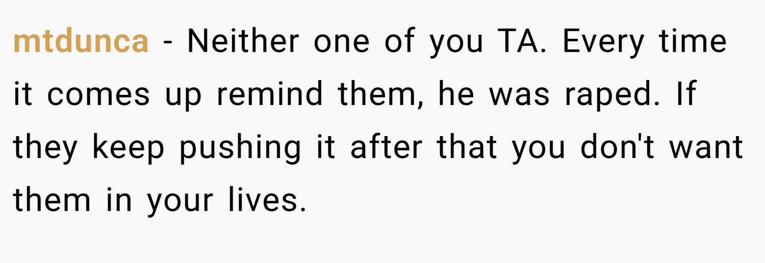 mtdunca − Neither one of you TA. Every time it comes up remind them, he was raped. If they keep pushing it after that you don't want them in your lives.
