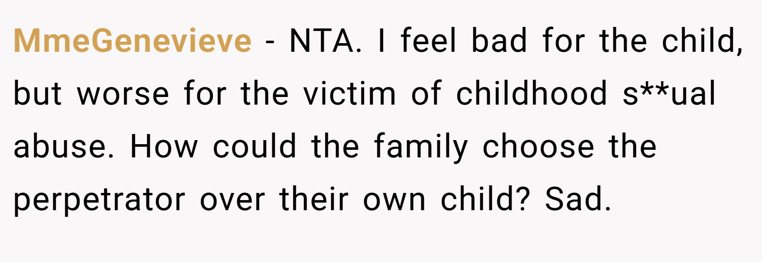 MmeGenevieve − NTA. I feel bad for the child, but worse for the victim of childhood s**ual abuse. How could the family choose the perpetrator over their own child? Sad.
