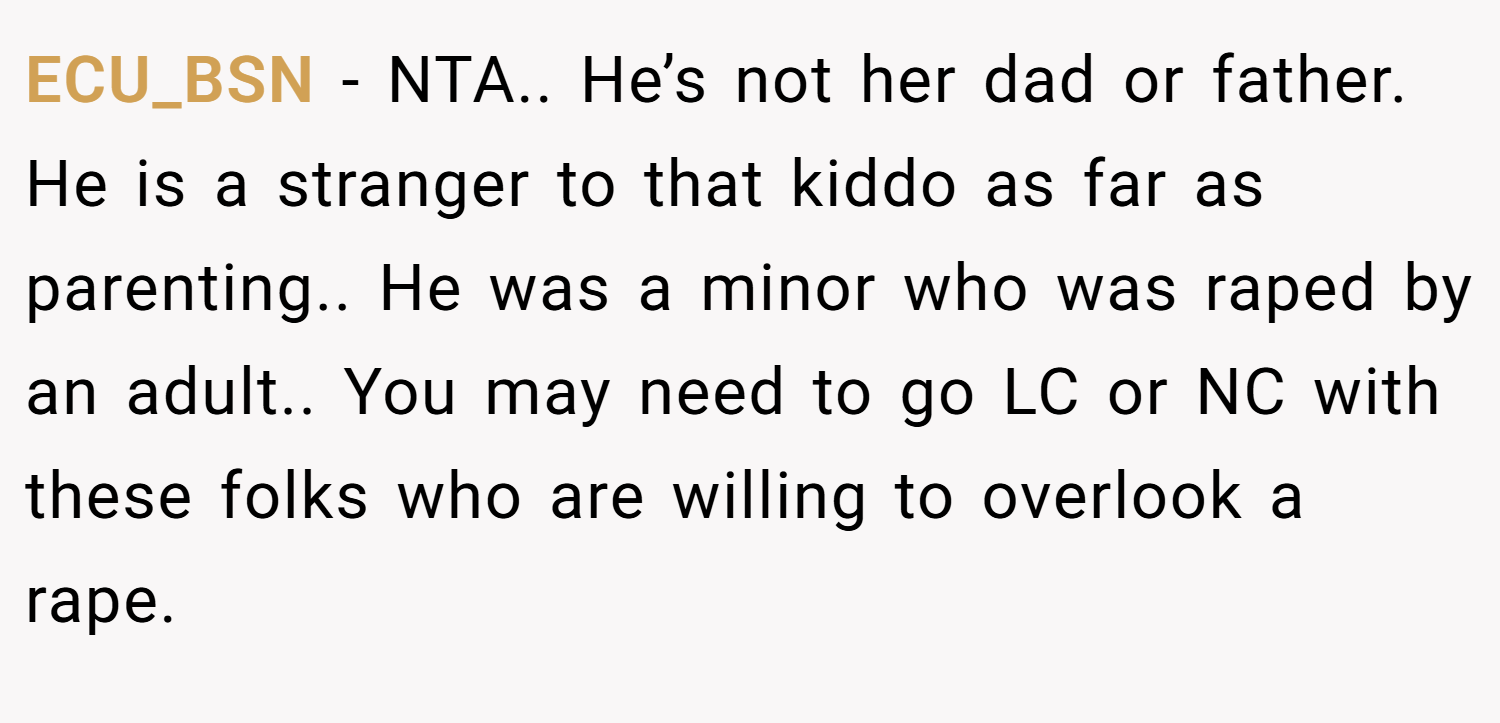 ECU_BSN − NTA.. He’s not her dad or father. He is a stranger to that kiddo as far as parenting.. He was a minor who was raped by an adult.. You may need to go LC or NC with these folks who are willing to overlook a rape.
