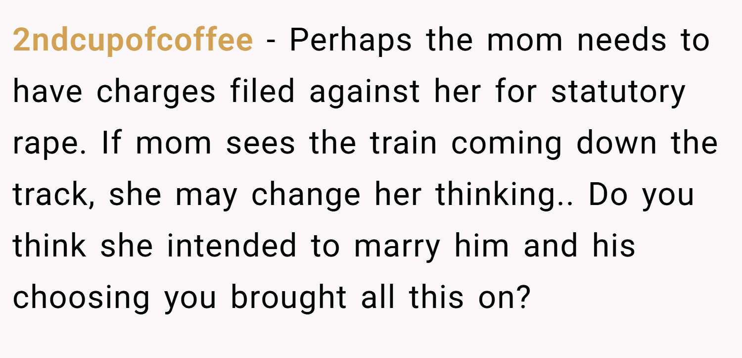 2ndcupofcoffee − Perhaps the mom needs to have charges filed against her for statutory rape. If mom sees the train coming down the track, she may change her thinking.. Do you think she intended to marry him and his choosing you brought all this on?