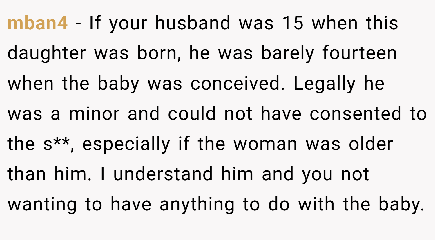 mban4 − If your husband was 15 when this daughter was born, he was barely fourteen when the baby was conceived. Legally he was a minor and could not have consented to the s**, especially if the woman was older than him. I understand him and you not wanting to have anything to do with the baby.