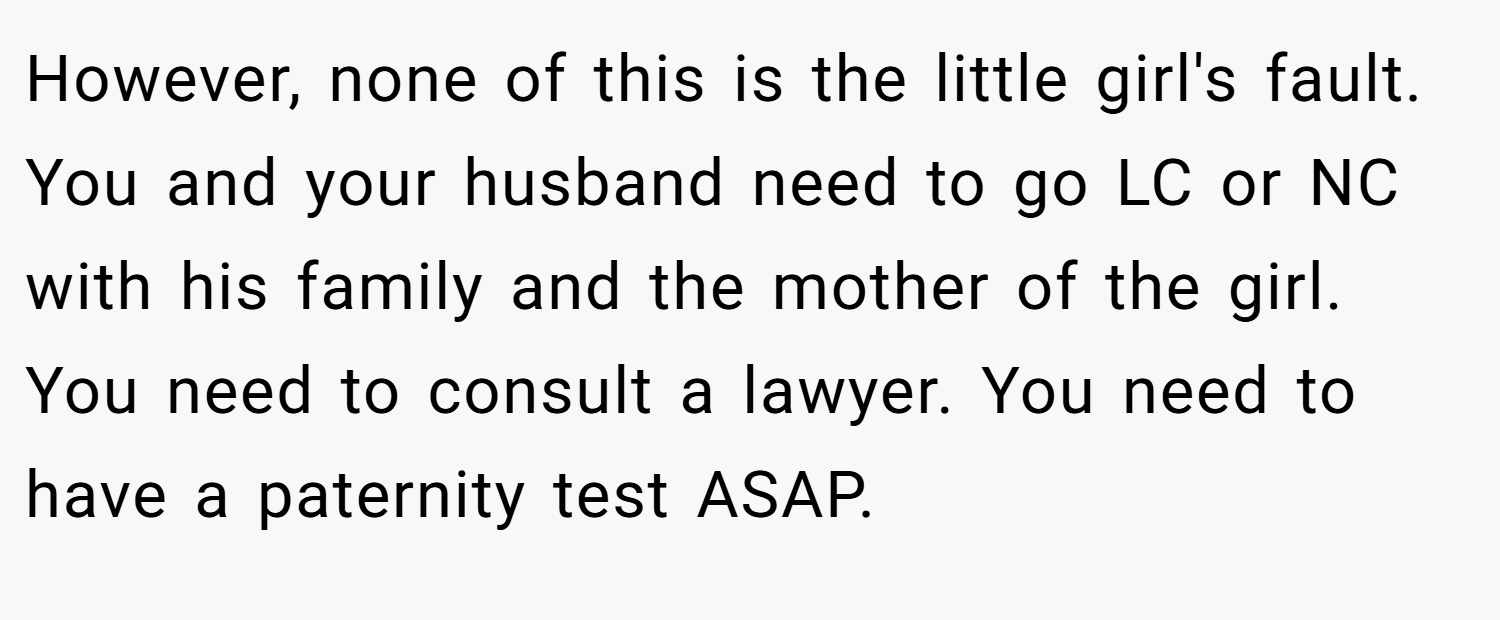 However, none of this is the little girl's fault. You and your husband need to go LC or NC with his family and the mother of the girl. You need to consult a lawyer. You need to have a paternity test ASAP.