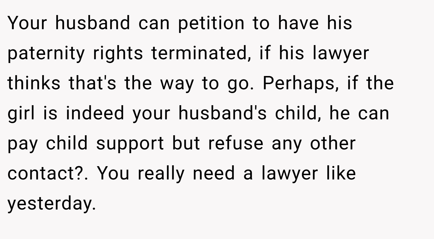 Your husband can petition to have his paternity rights terminated, if his lawyer thinks that's the way to go. Perhaps, if the girl is indeed your husband's child, he can pay child support but refuse any other contact?. You really need a lawyer like yesterday.