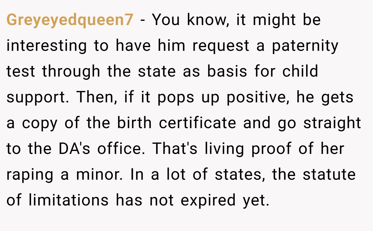Greyeyedqueen7 − You know, it might be interesting to have him request a paternity test through the state as basis for child support. Then, if it pops up positive, he gets a copy of the birth certificate and go straight to the DA's office. That's living proof of her raping a minor. In a lot of states, the statute of limitations has not expired yet.