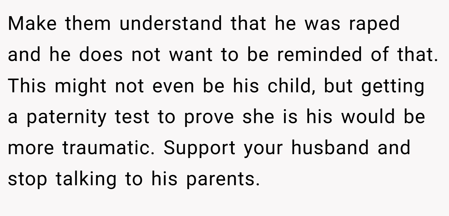 Make them understand that he was raped and he does not want to be reminded of that. This might not even be his child, but getting a paternity test to prove she is his would be more traumatic. Support your husband and stop talking to his parents.