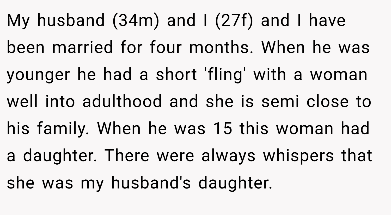 My husband (34m) and I (27f) and I have been married for four months. When he was younger he had a short 'fling' with a woman well into adulthood and she is semi close to his family. When he was 15 this woman had a daughter. There were always whispers that she was my husband's daughter.