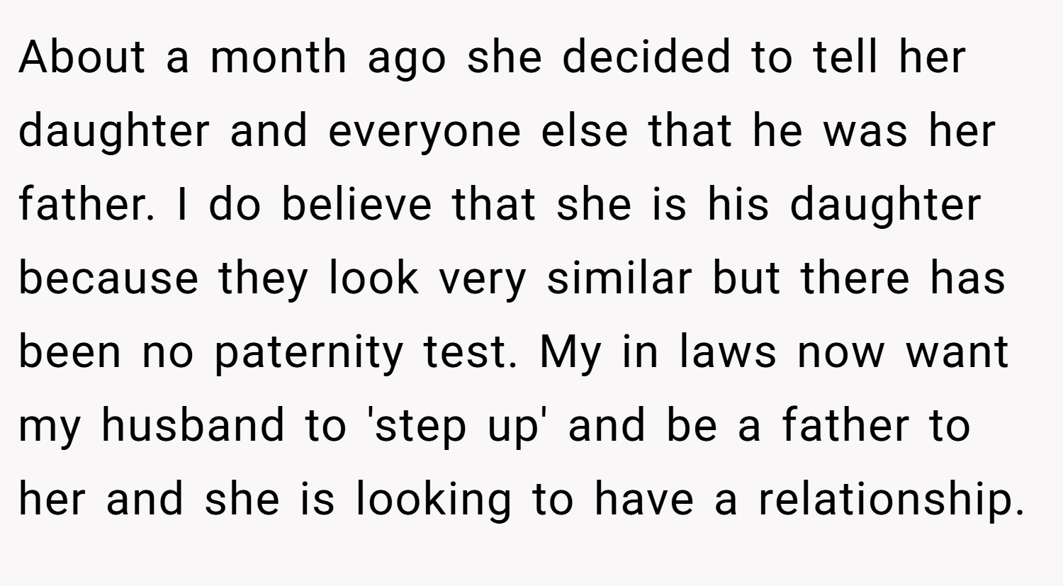 About a month ago she decided to tell her daughter and everyone else that he was her father. I do believe that she is his daughter because they look very similar but there has been no paternity test. My in laws now want my husband to 'step up' and be a father to her and she is looking to have a relationship.