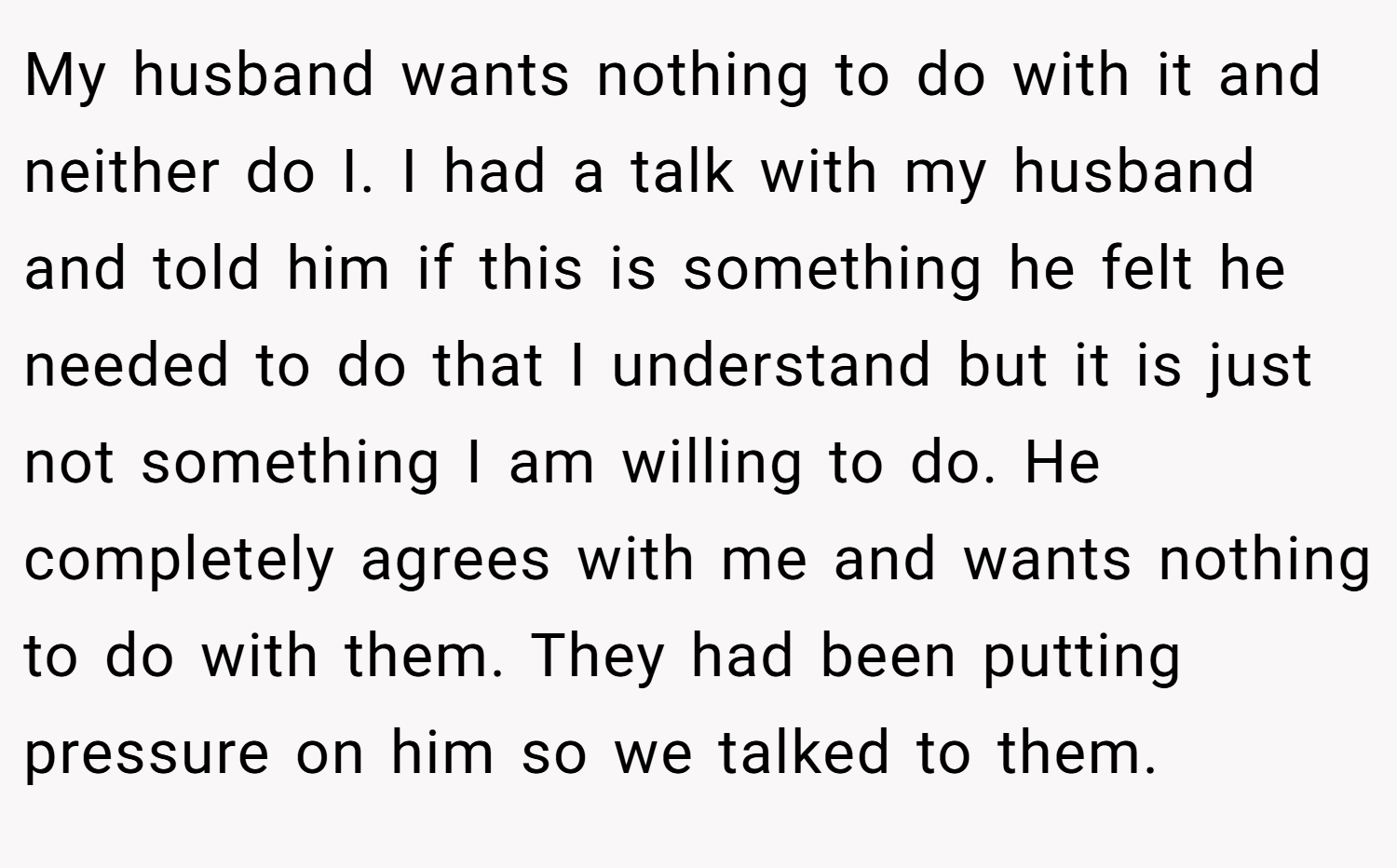 My husband wants nothing to do with it and neither do I. I had a talk with my husband and told him if this is something he felt he needed to do that I understand but it is just not something I am willing to do. He completely agrees with me and wants nothing to do with them. They had been putting pressure on him so we talked to them.