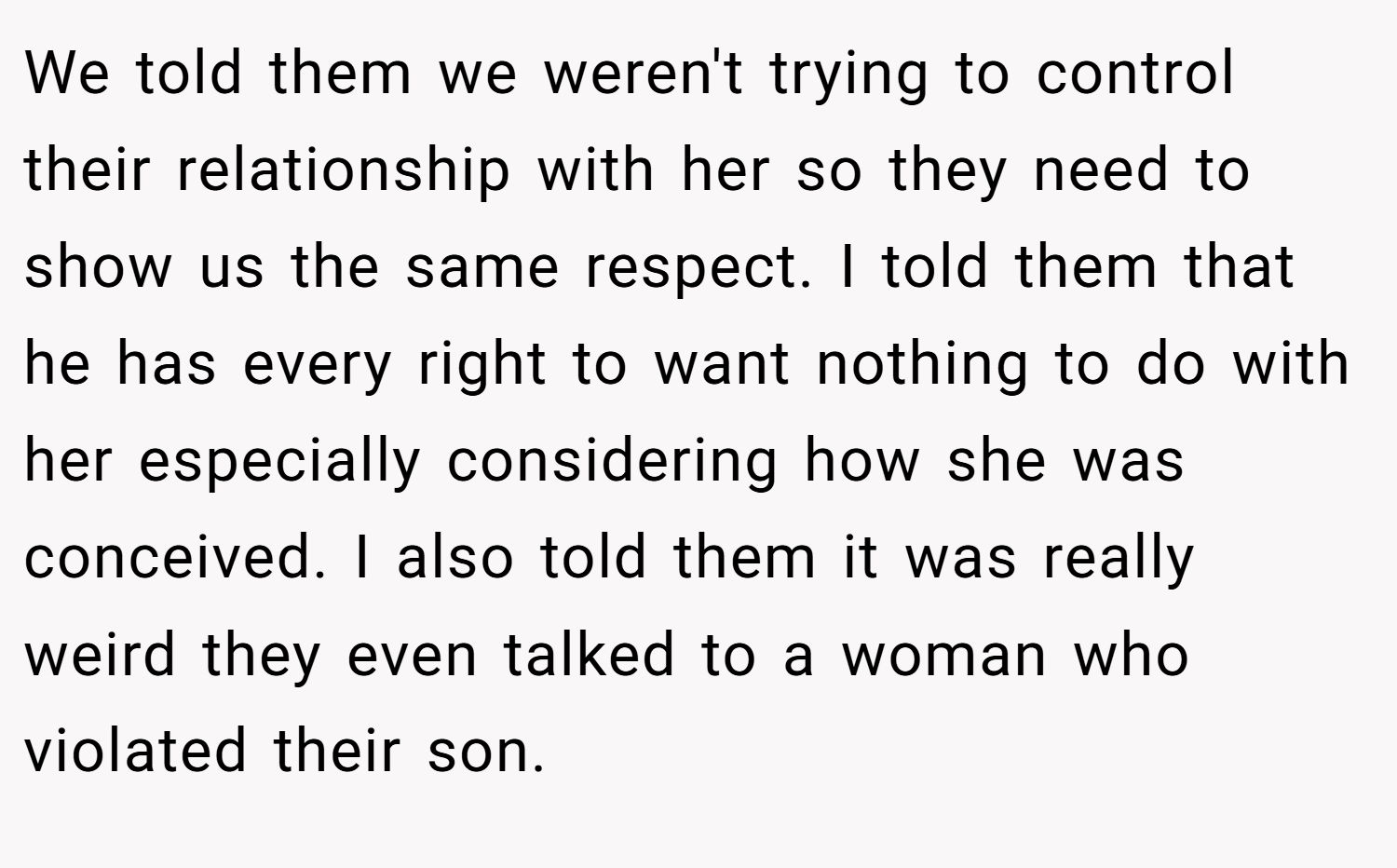 We told them we weren't trying to control their relationship with her so they need to show us the same respect. I told them that he has every right to want nothing to do with her especially considering how she was conceived. I also told them it was really weird they even talked to a woman who violated their son.
